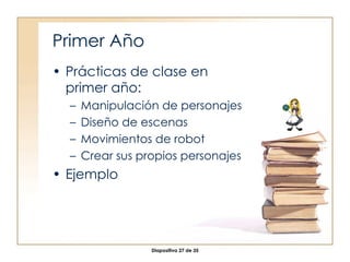 Primer Año Prácticas de clase en primer año: Manipulación de personajes Diseño de escenas Movimientos de robot Crear sus propios personajes Ejemplo 