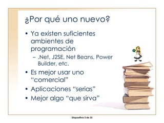 ¿Por qué uno nuevo? Ya existen suficientes ambientes de programación .Net, J2SE, Net Beans, Power Builder, etc. Es mejor usar uno “comercial” Aplicaciones “serias” Mejor algo “que sirva” 