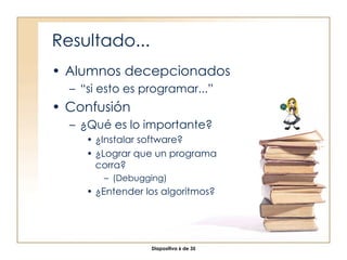 Resultado... Alumnos decepcionados “ si esto es programar...” Confusión ¿Qué es lo importante? ¿Instalar software? ¿Lograr que un programa corra? (Debugging) ¿Entender los algoritmos? 