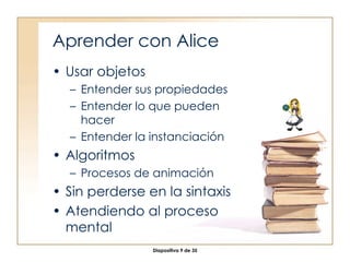 Aprender con Alice Usar objetos Entender sus propiedades Entender lo que pueden hacer Entender la instanciación Algoritmos Procesos de animación Sin perderse en la sintaxis Atendiendo al proceso mental 