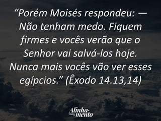 “Porém Moisés respondeu: —
Não tenham medo. Fiquem
firmes e vocês verão que o
Senhor vai salvá-los hoje.
Nunca mais vocês vão ver esses
egípcios.” (Êxodo 14.13,14)
 