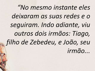 “No mesmo instante eles
deixaram as suas redes e o
seguiram. Indo adiante, viu
outros dois irmãos: Tiago,
filho de Zebedeu, e João, seu
irmão...
 