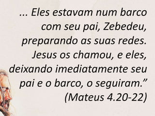 ... Eles estavam num barco
com seu pai, Zebedeu,
preparando as suas redes.
Jesus os chamou, e eles,
deixando imediatamente seu
pai e o barco, o seguiram.”
(Mateus 4.20-22)
 