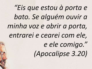 “Eis que estou à porta e
bato. Se alguém ouvir a
minha voz e abrir a porta,
entrarei e cearei com ele,
e ele comigo.”
(Apocalipse 3.20)
 