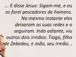 ... E disse Jesus: Sigam-me, e eu
os farei pescadores de homens.
No mesmo instante eles
deixaram as suas redes e o
seguiram. Indo adiante, viu
outros dois irmãos: Tiago, filho
de Zebedeu, e João, seu irmão...
 