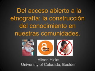Del acceso abierto a la
etnografía: la construcción
del conocimiento en
nuestras comunidades.
Alison Hicks
University of Colorado, Boulder
 