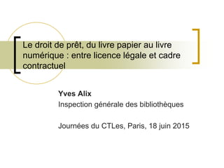 Le droit de prêt, du livre papier au livre
numérique : entre licence légale et cadre
contractuel
Yves Alix
Inspection générale des bibliothèques
Journées du CTLes, Paris, 18 juin 2015
 