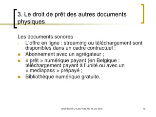 Droit de prêt CTLES Yves Alix 18 juin 2015 10
3. Le droit de prêt des autres documents
physiques
Les documents sonores
- L’offre en ligne : streaming ou téléchargement sont
disponibles dans un cadre contractuel :
 Abonnement avec un agrégateur ;
 « prêt » numérique payant (en Belgique :
téléchargement payant à l’unité ou avec un
« mediapass » prépayé ;
 Bibliothèque numérique gratuite.
 