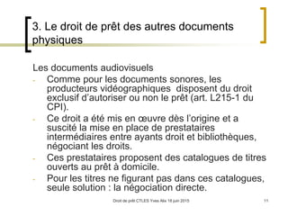 Droit de prêt CTLES Yves Alix 18 juin 2015 11
3. Le droit de prêt des autres documents
physiques
Les documents audiovisuels
- Comme pour les documents sonores, les
producteurs vidéographiques disposent du droit
exclusif d’autoriser ou non le prêt (art. L215-1 du
CPI).
- Ce droit a été mis en œuvre dès l’origine et a
suscité la mise en place de prestataires
intermédiaires entre ayants droit et bibliothèques,
négociant les droits.
- Ces prestataires proposent des catalogues de titres
ouverts au prêt à domicile.
- Pour les titres ne figurant pas dans ces catalogues,
seule solution : la négociation directe.
 
