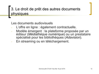 Droit de prêt CTLES Yves Alix 18 juin 2015 12
3. Le droit de prêt des autres documents
physiques
Les documents audiovisuels
- L’offre en ligne : également contractuelle.
- Modèle émergent : la plateforme proposée par un
éditeur (Médiathèque numérique) ou un prestataire
spécialisé pour les bibliothèques (Adavision).
- En streaming ou en téléchargement.
 
