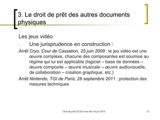 Droit de prêt CTLES Yves Alix 18 juin 2015 13
3. Le droit de prêt des autres documents
physiques
Les jeux vidéo
- Une jurisprudence en construction :
Arrêt Cryo, Cour de Cassation, 25 juin 2009 : le jeu vidéo est une
œuvre complexe, chacune des composantes est soumise au
régime qui lui est applicable (logiciel – base de données –
œuvre composite – œuvre musicale – œuvre audiovisuelle,
de collaboration – création graphique, etc.)
Arrêt Nintendo, TGI de Paris, 26 septembre 2011 : protection des
mesures techniques
 
