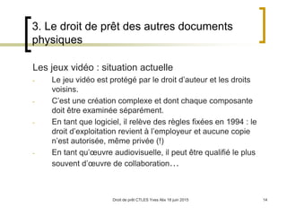 Droit de prêt CTLES Yves Alix 18 juin 2015 14
3. Le droit de prêt des autres documents
physiques
Les jeux vidéo : situation actuelle
- Le jeu vidéo est protégé par le droit d’auteur et les droits
voisins.
- C’est une création complexe et dont chaque composante
doit être examinée séparément.
- En tant que logiciel, il relève des règles fixées en 1994 : le
droit d’exploitation revient à l’employeur et aucune copie
n’est autorisée, même privée (!)
- En tant qu’œuvre audiovisuelle, il peut être qualifié le plus
souvent d’œuvre de collaboration…
 