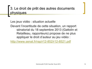 Droit de prêt CTLES Yves Alix 18 juin 2015 15
3. Le droit de prêt des autres documents
physiques
Les jeux vidéo : situation actuelle
Devant l’incertitude de cette situation, un rapport
sénatorial du 18 septembre 2013 (Gattolin et
Retailleau, rapporteurs) propose de ne plus
appliquer le droit d’auteur au jeu vidéo :
http://www.senat.fr/rap/r12-852/r12-8521.pdf
 