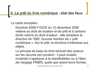 Droit de prêt CTLES Yves Alix 18 juin 2015 16
4. Le prêt du livre numérique : état des lieux
Le cadre européen
- Directive 2006/115/CE du 12 décembre 2006
relative au droit de location et de prêt et à certains
droits voisins du droit d’auteur : elle remplace la
directive de 1992. Aucune mention de « prêt
numérique ». Sur le prêt, la directive s’intéresse aux
objets.
- Le principe de base du droit exclusif des auteurs
sur les œuvres est constant : il peut mutatis
mutandis s’appliquer à la manifestation ou à l’item
(en langage FRBR), quels que soient leurs formes.
 