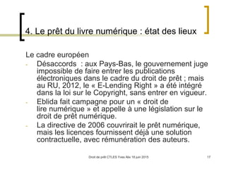 Droit de prêt CTLES Yves Alix 18 juin 2015 17
4. Le prêt du livre numérique : état des lieux
Le cadre européen
- Désaccords : aux Pays-Bas, le gouvernement juge
impossible de faire entrer les publications
électroniques dans le cadre du droit de prêt ; mais
au RU, 2012, le « E-Lending Right » a été intégré
dans la loi sur le Copyright, sans entrer en vigueur.
- Eblida fait campagne pour un « droit de
lire numérique » et appelle à une législation sur le
droit de prêt numérique.
- La directive de 2006 couvrirait le prêt numérique,
mais les licences fournissent déjà une solution
contractuelle, avec rémunération des auteurs.
 