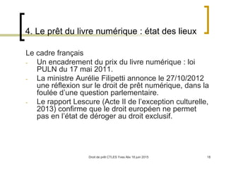 Droit de prêt CTLES Yves Alix 18 juin 2015 18
4. Le prêt du livre numérique : état des lieux
Le cadre français
- Un encadrement du prix du livre numérique : loi
PULN du 17 mai 2011.
- La ministre Aurélie Filipetti annonce le 27/10/2012
une réflexion sur le droit de prêt numérique, dans la
foulée d’une question parlementaire.
- Le rapport Lescure (Acte II de l’exception culturelle,
2013) confirme que le droit européen ne permet
pas en l’état de déroger au droit exclusif.
 