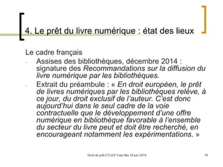 Droit de prêt CTLES Yves Alix 18 juin 2015 19
4. Le prêt du livre numérique : état des lieux
Le cadre français
- Assises des bibliothèques, décembre 2014 :
signature des Recommandations sur la diffusion du
livre numérique par les bibliothèques.
- Extrait du préambule : « En droit européen, le prêt
de livres numériques par les bibliothèques relève, à
ce jour, du droit exclusif de l’auteur. C’est donc
aujourd’hui dans le seul cadre de la voie
contractuelle que le développement d’une offre
numérique en bibliothèque favorable à l’ensemble
du secteur du livre peut et doit être recherché, en
encourageant notamment les expérimentations. »
 