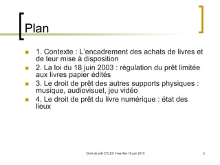 Droit de prêt CTLES Yves Alix 18 juin 2015 2
Plan
 1. Contexte : L’encadrement des achats de livres et
de leur mise à disposition
 2. La loi du 18 juin 2003 : régulation du prêt limitée
aux livres papier édités
 3. Le droit de prêt des autres supports physiques :
musique, audiovisuel, jeu vidéo
 4. Le droit de prêt du livre numérique : état des
lieux
 