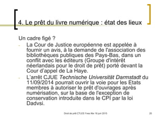 Droit de prêt CTLES Yves Alix 18 juin 2015 20
4. Le prêt du livre numérique : état des lieux
Un cadre figé ?
- La Cour de Justice européenne est appelée à
fournir un avis, à la demande de l'association des
bibliothèques publiques des Pays-Bas, dans un
conflit avec les éditeurs (Groupe d'intérêt
néerlandais pour le droit de prêt) porté devant la
Cour d’appel de La Haye.
- L’arrêt CJUE Technische Universität Darmstadt du
11/09/2014 pourrait ouvrir la voie pour les Etats
membres à autoriser le prêt d'ouvrages après
numérisation, sur la base de l'exception de
conservation introduite dans le CPI par la loi
Dadvsi.
 