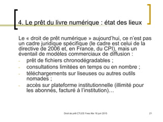 Droit de prêt CTLES Yves Alix 18 juin 2015 21
4. Le prêt du livre numérique : état des lieux
Le « droit de prêt numérique » aujourd’hui, ce n’est pas
un cadre juridique spécifique (le cadre est celui de la
directive de 2006 et, en France, du CPI), mais un
éventail de modèles commerciaux de diffusion :
- prêt de fichiers chronodégradables ;
- consultations limitées en temps ou en nombre ;
- téléchargements sur liseuses ou autres outils
nomades ;
- accès sur plateforme institutionnelle (illimité pour
les abonnés, facturé à l’institution)…
 