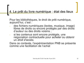 Droit de prêt CTLES Yves Alix 18 juin 2015 22
4. Le prêt du livre numérique : état des lieux
Pour les bibliothèques, le droit de prêt numérique,
aujourd’hui, c’est :
- des fichiers numériques (textes, musique, image)
libres de droits ou encore protégés par des droits
d’auteur ou des droits voisins ;
- si les contenus sont encore protégés, une
négociation contractuelle pour acheter ou obtenir
un droit d’accès.
Dans ce contexte, l’expérimentation PNB se présente
comme une facilitation de l’achat
 