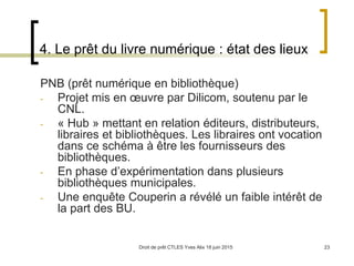 Droit de prêt CTLES Yves Alix 18 juin 2015 23
4. Le prêt du livre numérique : état des lieux
PNB (prêt numérique en bibliothèque)
- Projet mis en œuvre par Dilicom, soutenu par le
CNL.
- « Hub » mettant en relation éditeurs, distributeurs,
libraires et bibliothèques. Les libraires ont vocation
dans ce schéma à être les fournisseurs des
bibliothèques.
- En phase d’expérimentation dans plusieurs
bibliothèques municipales.
- Une enquête Couperin a révélé un faible intérêt de
la part des BU.
 