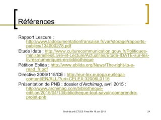 Droit de prêt CTLES Yves Alix 18 juin 2015 24
Références
Rapport Lescure :
http://www.ladocumentationfrancaise.fr/var/storage/rapports-
publics/134000278.pdf
Etude Idate : http://www.culturecommunication.gouv.fr/Politiques-
ministerielles/Livre-et-Lecture/Actualites/Etude-IDATE-sur-les-
livres-numeriques-en-bibliotheque
Pétition Eblida : http://www.eblida.org/News/The-right-to-e-
read_fr.pdf
Directive 2006/115/CE : http://eur-lex.europa.eu/legal-
content/EN/ALL/?uri=CELEX:32006L0115
Présentation de PNB : dossier d’Archimag, avril 2015 :
http://www.archimag.com/bibliotheque-
edition/2015/04/13/bibliotheque-tout-savoir-comprendre-
projet-pnb
 
