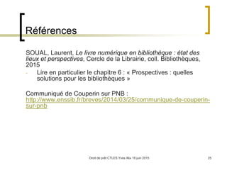 Droit de prêt CTLES Yves Alix 18 juin 2015 25
Références
SOUAL, Laurent, Le livre numérique en bibliothèque : état des
lieux et perspectives, Cercle de la Librairie, coll. Bibliothèques,
2015
- Lire en particulier le chapitre 6 : « Prospectives : quelles
solutions pour les bibliothèques »
Communiqué de Couperin sur PNB :
http://www.enssib.fr/breves/2014/03/25/communique-de-couperin-
sur-pnb
 