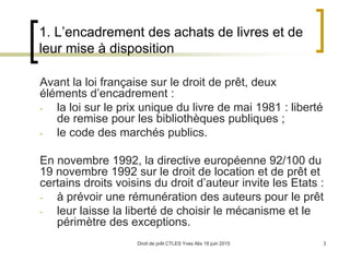 Droit de prêt CTLES Yves Alix 18 juin 2015 3
1. L’encadrement des achats de livres et de
leur mise à disposition
Avant la loi française sur le droit de prêt, deux
éléments d’encadrement :
- la loi sur le prix unique du livre de mai 1981 : liberté
de remise pour les bibliothèques publiques ;
- le code des marchés publics.
En novembre 1992, la directive européenne 92/100 du
19 novembre 1992 sur le droit de location et de prêt et
certains droits voisins du droit d’auteur invite les Etats :
- à prévoir une rémunération des auteurs pour le prêt
- leur laisse la liberté de choisir le mécanisme et le
périmètre des exceptions.
 