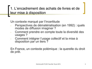 Droit de prêt CTLES Yves Alix 18 juin 2015 4
1. L’encadrement des achats de livres et de
leur mise à disposition
Un contexte marqué par l’incertitude
- Perspectives de dématérialisation (en 1992) : quels
modes de diffusion imaginer ?
- Comment prendre en compte toute la diversité des
usages ?
- Comment intégrer l’usage collectif et la mise à
disposition par un tiers ?
En France, un contexte polémique : la querelle du droit
de prêt.
 