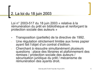 Droit de prêt CTLES Yves Alix 18 juin 2015 5
2. La loi du 18 juin 2003
Loi n° 2003-517 du 18 juin 2003 « relative à la
rémunération du prêt en bibliothèque et renforçant la
protection sociale des auteurs »
- Transposition (partielle) de la directive de 1992.
- Une régulation strictement limitée aux livres papier
ayant fait l’objet d’un contrat d’édition.
- Cherchant à résoudre simultanément plusieurs
questions : place des libraires et plafonnement des
remises / protection sociale des auteurs /
sécurisation juridique du prêt / mécanisme de
rémunération des ayants droit.
 