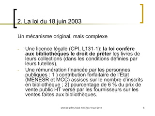 Droit de prêt CTLES Yves Alix 18 juin 2015 6
2. La loi du 18 juin 2003
Un mécanisme original, mais complexe
- Une licence légale (CPI, L131-1): la loi confère
aux bibliothèques le droit de prêter les livres de
leurs collections (dans les conditions définies par
leurs tutelles).
- Une rémunération financée par les personnes
publiques : 1 ) contribution forfaitaire de l’Etat
(MENESR et MCC) assises sur le nombre d’inscrits
en bibliothèque ; 2) pourcentage de 6 % du prix de
vente public HT versé par les fournisseurs sur les
ventes faites aux bibliothèques.
 