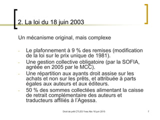 Droit de prêt CTLES Yves Alix 18 juin 2015 7
2. La loi du 18 juin 2003
Un mécanisme original, mais complexe
- Le plafonnement à 9 % des remises (modification
de la loi sur le prix unique de 1981).
- Une gestion collective obligatoire (par la SOFIA,
agréée en 2005 par le MCC).
- Une répartition aux ayants droit assise sur les
achats et non sur les prêts, et attribuée à parts
égales aux auteurs et aux éditeurs.
- 50 % des sommes collectées alimentant la caisse
de retrait complémentaire des auteurs et
traducteurs affiliés à l’Agessa.
 