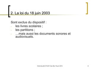 Droit de prêt CTLES Yves Alix 18 juin 2015 8
2. La loi du 18 juin 2003
Sont exclus du dispositif :
- les livres scolaires ;
- les partitions ;
- …mais aussi les documents sonores et
audiovisuels.
 