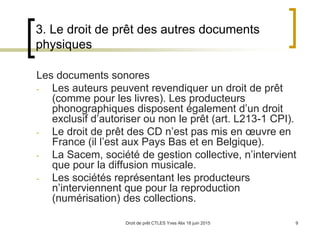 Droit de prêt CTLES Yves Alix 18 juin 2015 9
3. Le droit de prêt des autres documents
physiques
Les documents sonores
- Les auteurs peuvent revendiquer un droit de prêt
(comme pour les livres). Les producteurs
phonographiques disposent également d’un droit
exclusif d’autoriser ou non le prêt (art. L213-1 CPI).
- Le droit de prêt des CD n’est pas mis en œuvre en
France (il l’est aux Pays Bas et en Belgique).
- La Sacem, société de gestion collective, n’intervient
que pour la diffusion musicale.
- Les sociétés représentant les producteurs
n’interviennent que pour la reproduction
(numérisation) des collections.
 