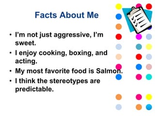 Facts About Me

• I’m not just aggressive, I’m
  sweet.
• I enjoy cooking, boxing, and
  acting.
• My most favorite food is Salmon.
• I think the stereotypes are
  predictable.
 