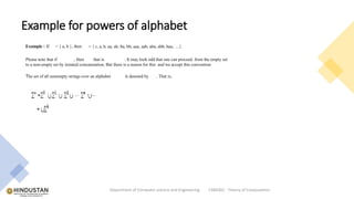 Example for powers of alphabet
Department of Computer science and Engineering CSB4302 - Theory of Computation
Example : If = { a, b }, then = { ε, a, b, aa, ab, ba, bb, aaa, aab, aba, abb, baa, …}.
Please note that if , then that is . It may look odd that one can proceed from the empty set
to a non-empty set by iterated concatenation. But there is a reason for this and we accept this convention
The set of all nonempty strings over an alphabet is denoted by . That is,
 
