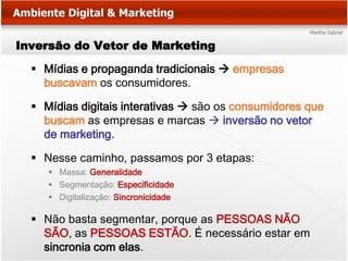 Inversão do Vetor de Marketing

   Mídias e propaganda tradicionais  empresas
    buscavam os consumidores.

   Mídias digitais interativas  são os consumidores que
    buscam as empresas e marcas  inversão no vetor
    de marketing.

   Nesse caminho, passamos por 3 etapas:
      Massa: Generalidade
      Segmentação: Especificidade
      Digitalização: Sincronicidade

   Não basta segmentar, porque as PESSOAS NÃO
    SÃO, as PESSOAS ESTÃO. É necessário estar em
    sincronia com elas.
 