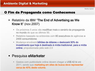 O Fim da Propaganda como Conhecemos

   Relatório da IBM “The End of Advertising as We
    Know It” (nov.2007)
      Os próximos 5 anos vão modificar mais o cenário da propaganda
       no mundo do que os últimos 50.
      Relatório baseado na entrevista com 80 executivos de agências e
       2400 consumidores
      Mudança envolverá bilhões de dólares e deslocará 30% do
       investimento que hoje é destinado à mídia tradicional, para a mídia
       online, propulsionada pela web 2.0


   Pesquisa eMarketer
      Gastos com publicidade online devem chegar a US$ 42 bi até
       2011, sendo que marketing em sites de busca deve representar
       cerca de 40% deste volume.
 