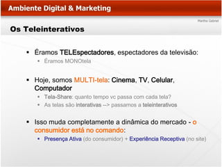Os Teleinterativos


    Éramos TELEspectadores, espectadores da televisão:
       Éramos MONOtela


    Hoje, somos MULTI-tela: Cinema, TV, Celular,
     Computador
       Tela-Share: quanto tempo vc passa com cada tela?
       As telas são interativas --> passamos a teleinterativos


    Isso muda completamente a dinâmica do mercado - o
     consumidor está no comando:
       Presença Ativa (do consumidor) + Experiência Receptiva (no site)
 