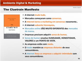The Cluetrain Manifesto
            •   A Internet muda tudo.
            •   Mercados começaram como conversas.
            •   A Internet torna o marketing em conversas novamente..
            •   A Internet subverte hierarquias.
            •   Mercados online SÃO MUITO DIFERENTES dos mercados
                de massa.
            •   Empresas precisam adquirir senso de humor.
            •   Senso de humor envolve HUMILDADE, HONESTIDADE,
                VALORES e um PONTO DE VISTA.
            •   As empresas estão com medo.
            •   O medo mantém as empresas distantes de seus
                consumidores.
            •   A Internet força as empresas a adquirir intimidade com
                seus consumidores.
                                                                         16
 