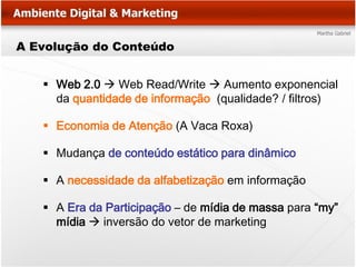 A Evolução do Conteúdo


    Web 2.0  Web Read/Write  Aumento exponencial
     da quantidade de informação (qualidade? / filtros)

    Economia de Atenção (A Vaca Roxa)

    Mudança de conteúdo estático para dinâmico

    A necessidade da alfabetização em informação

    A Era da Participação – de mídia de massa para “my”
     mídia  inversão do vetor de marketing
 