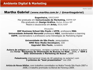 Martha Gabriel           (www.martha.com.br / @marthagabriel)

                             Engenheira, UNICAMP
            Pós-graduada em Comunicação de Marketing, ESPM-SP
               Pós-graduada em Design Gráfico, Belas Artes-SP
                    Mestre e doutoranda em Artes, ECA/USP

                                   Atuação:
           BSP Business School São Paulo e UFPR, professora MBA
   Universidade Anhembi Morumbi professora MBA, coordenadora e-learning
     ESPM, coordenadora e professora curso Estratégias de Marketing Digital

                    Universidade de São Paulo, pesquisadora
                       NMD New Media Developers, CIO
                         Upgrade! São Paulo, curadora

 Autora de artigos em congressos, revistas e portais no Brasil e exterior e autora
    dos livros “Marketing de Otimização de Buscas na Web”, 2008, e “SEM e
                 SEO: Dominando o Marketing de Busca”, 2009

         Palestrante internacional (mais de 40 palestras no exterior) com
                   3 prêmios de “best presentation” nos USA

 Artista de Novas Mídias, com trabalhos convidados no Nokia Trends São Paulo 2007 e
                  2008, e trabalho premiado na Bienal de Florença 2009.
 