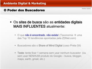 O Poder dos Buscadores


    Os sites de busca são as entidades digitais
     MAIS INFLUENTES atualmente:

      O que não é encontrado, não existe! (Taxonomia  uma
       das Top 10 tendências apontadas pela ZDNet.com)

      Buscadores são o Share of Mind Digital (caso Preta Gil)

      Teste: tente ficar 1 semana sem usar nenhum buscador (ou
       sem usar NENHUM produto do Google – busca, blogger,
       maps, earth, gmail, etc.)
 