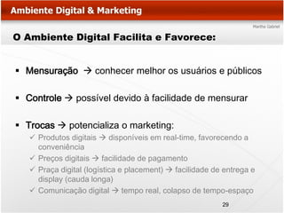 O Ambiente Digital Facilita e Favorece:


 Mensuração  conhecer melhor os usuários e públicos

 Controle  possível devido à facilidade de mensurar

 Trocas  potencializa o marketing:
    Produtos digitais  disponíveis em real-time, favorecendo a
     conveniência
    Preços digitais  facilidade de pagamento
    Praça digital (logística e placement)  facilidade de entrega e
     display (cauda longa)
    Comunicação digital  tempo real, colapso de tempo-espaço
                                                          29
 