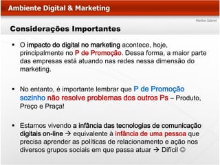 Considerações Importantes

 O impacto do digital no marketing acontece, hoje,
  principalmente no P de Promoção. Dessa forma, a maior parte
  das empresas está atuando nas redes nessa dimensão do
  marketing.

 No entanto, é importante lembrar que P de Promoção
  sozinho não resolve problemas dos outros Ps – Produto,
  Preço e Praça!

 Estamos vivendo a infância das tecnologias de comunicação
  digitais on-line  equivalente à infância de uma pessoa que
  precisa aprender as políticas de relacionamento e ação nos
  diversos grupos sociais em que passa atuar  Difícil 
 