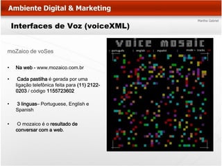 Interfaces de Voz (voiceXML)


moZaico de voSes

•    Na web - www.mozaico.com.br

•     Cada pastilha é gerada por uma
     ligação telefônica feita para (11) 2122-
     0203 / código 1155723602

•    3 linguas– Portuguese, English e
     Spanish

•     O mozaico é o resultado de
     conversar com a web.
 