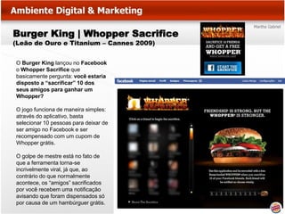 Burger King | Whopper Sacrifice
(Leão de Ouro e Titanium – Cannes 2009)


O Burger King lançou no Facebook
o Whopper Sacrifice que
basicamente pergunta: você estaria
disposto a “sacrificar” 10 dos
seus amigos para ganhar um
Whopper?

O jogo funciona de maneira simples:
através do aplicativo, basta
selecionar 10 pessoas para deixar de
ser amigo no Facebook e ser
recompensado com um cupom de
Whopper grátis.

O golpe de mestre está no fato de
que a ferramenta torna-se
incrivelmente viral, já que, ao
contrário do que normalmente
acontece, os “amigos” sacrificados
por você recebem uma notificação
avisando que foram dispensados só
por causa de um hambúrguer grátis.
 