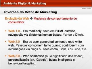 Inversão do Vetor de Marketing

Evolução da Web  Mudança de comportamento do
  consumidor

 Web 1.0 – Era read-only, sites em HTML estático,
  navegação via diretórios human-based: Yahoo e Dmoz.

 Web 2.0 – Era do user-generated content e read-write
  web. Pessoas consomem tanto quanto contribuem com
  informações via blogs ou sites como Flickr, YouTube, etc.

 Web 3.0 – Web semântica (ou o significado dos dados),
  personalização (ex. iGoogle), busca inteligente e
  behavioral targeting.
 