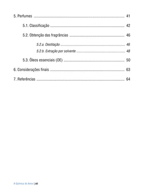 5. Perfumes .............................................................................................. 41

        5.1. Classificação ............................................................................. 42

        5.2. Obtenção das fragrâncias ......................................................... 46

                     5.2.a. Destilação ......................................................................... 46
                     5.2.b. Extração por solvente ....................................................... 48

        5.3. Óleos essenciais (OE) ............................................................... 50

6. Considerações finais ............................................................................. 63

7. Referências ........................................................................................... 64




A Química do Amor | xii
 